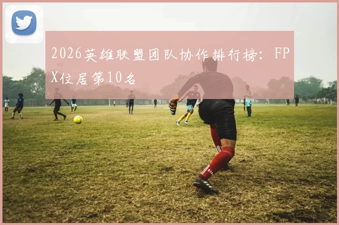 2026英雄联盟团队协作排行榜：FPX位居第10名