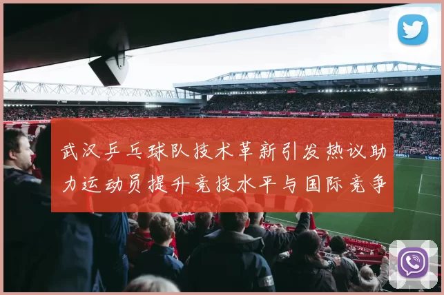 武汉乒乓球队技术革新引发热议助力运动员提升竞技水平与国际竞争力