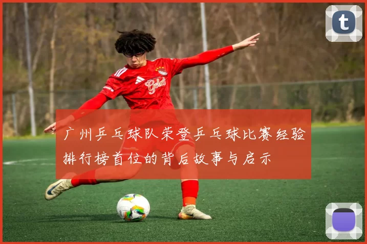 广州乒乓球队荣登乒乓球比赛经验排行榜首位的背后故事与启示
