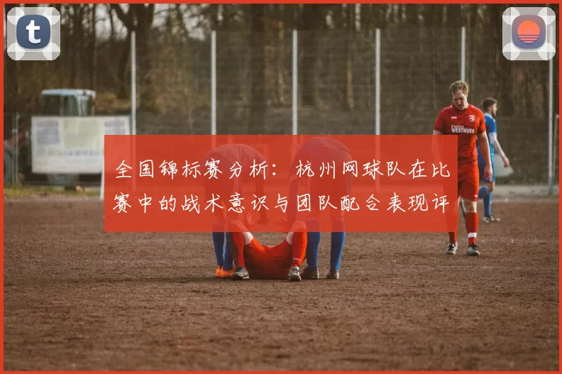 全国锦标赛分析：杭州网球队在比赛中的战术意识与团队配合表现评析