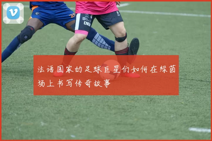 法语国家的足球巨星们如何在绿茵场上书写传奇故事