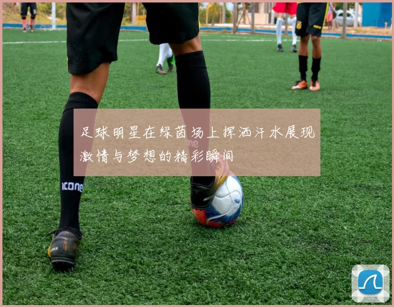 足球明星在绿茵场上挥洒汗水展现激情与梦想的精彩瞬间