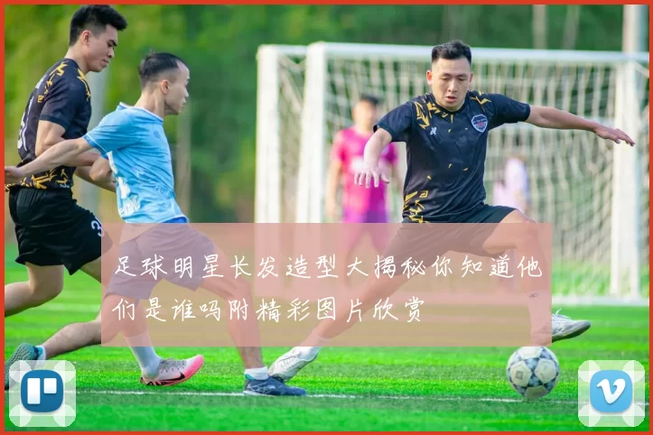 足球明星长发造型大揭秘你知道他们是谁吗附精彩图片欣赏