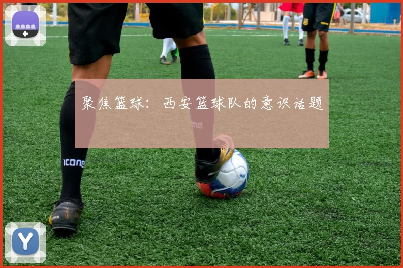 聚焦篮球：西安篮球队的意识话题